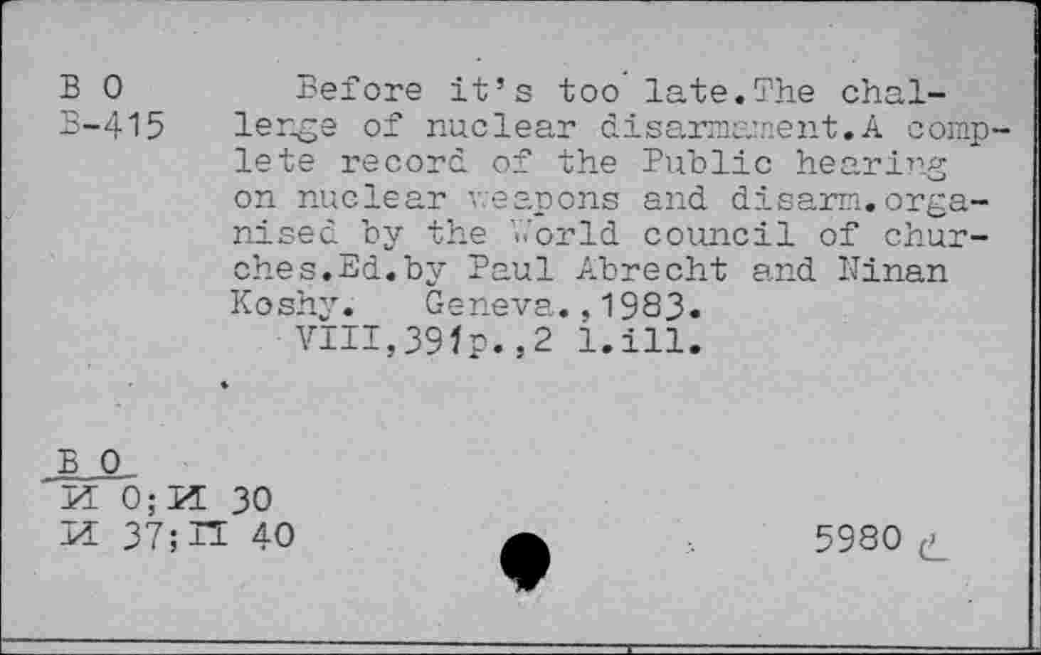 ﻿B 0 B-415
Before it’s too late.The challenge of nuclear disarmament.A complete record of the Public hearing on nuclear weapons and disarm.organised by the V.'orld council of churches. Ed. by Paul Abrecht and llinan Koshy. Geneva.,1983.
VIII,39fp.,2 l.ill.
B 0.
Id 0;Id 30
id 37; n 40
5980 p